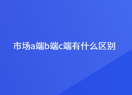 市场a端b端c端有什么区别
